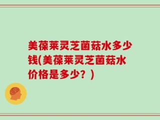 美葆莱灵芝菌菇水多少钱(美葆莱灵芝菌菇水价格是多少？)