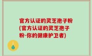 官方认证的灵芝孢子粉(官方认证的灵芝孢子粉-你的健康护卫者)