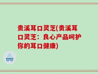 贵溪耳口灵芝(贵溪耳口灵芝：良心产品呵护你的耳口健康)