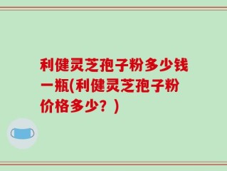 利健灵芝孢子粉多少钱一瓶(利健灵芝孢子粉价格多少？)