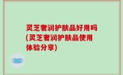 灵芝奢润护肤品好用吗(灵芝奢润护肤品使用体验分享)