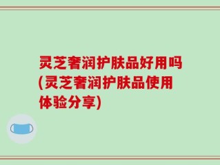 灵芝奢润护肤品好用吗(灵芝奢润护肤品使用体验分享)