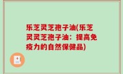 乐芝灵芝孢子油(乐芝灵灵芝孢子油：提高免疫力的自然保健品)