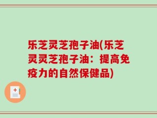 乐芝灵芝孢子油(乐芝灵灵芝孢子油：提高免疫力的自然保健品)
