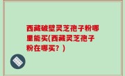西藏破壁灵芝孢子粉哪里能买(西藏灵芝孢子粉在哪买？)