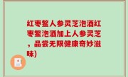 红枣鳖人参灵芝泡酒红枣鳖泡酒加上人参灵芝，品尝无限健康奇妙滋味)