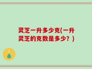 灵芝一升多少克(一升灵芝的克数是多少？)