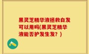 黑灵芝精华液拯救白发可以用吗(黑灵芝精华液能否护发生发？)