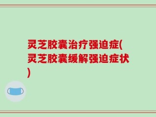 灵芝胶囊治疗强迫症(灵芝胶囊缓解强迫症状)