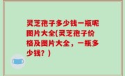 灵芝孢子多少钱一瓶呢图片大全(灵芝孢子价格及图片大全，一瓶多少钱？)
