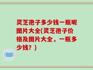 灵芝孢子多少钱一瓶呢图片大全(灵芝孢子价格及图片大全，一瓶多少钱？)