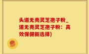头道无壳灵芝孢子粉_道无壳灵芝孢子粉：高效保健新选择)