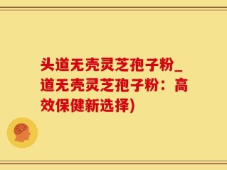 头道无壳灵芝孢子粉_道无壳灵芝孢子粉：高效保健新选择)