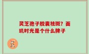 灵芝孢子胶囊祛斑？面玑时光是个什么牌子
