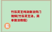 竹荪灵芝炖汤做法窍门视频(竹荪灵芝汤，简单做法教程)