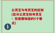 公灵芝与母灵芝的区别(区分公灵芝和母灵芝：你需要知道的5个要点)