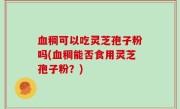 血稠可以吃灵芝孢子粉吗(血稠能否食用灵芝孢子粉？)