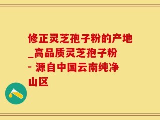 修正灵芝孢子粉的产地_高品质灵芝孢子粉 - 源自中国云南纯净山区