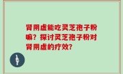 肾阴虚能吃灵芝孢子粉嘛?探讨灵芝孢子粉对肾阴虚的疗效?