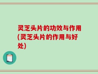 灵芝头片的功效与作用(灵芝头片的作用与好处)