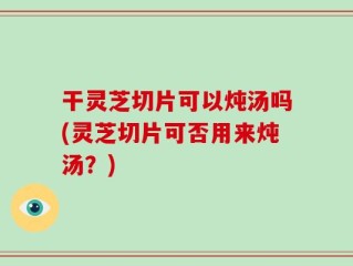 干灵芝切片可以炖汤吗(灵芝切片可否用来炖汤？)