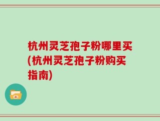杭州灵芝孢子粉哪里买(杭州灵芝孢子粉购买指南)