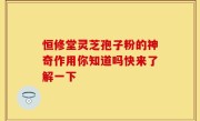 恒修堂灵芝孢子粉的神奇作用你知道吗快来了解一下