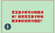 灵芝孢子粉可以喝西洋参？探究灵芝孢子粉和西洋参的功效与搭配？