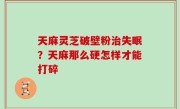 天麻灵芝破壁粉治失眠？天麻那么硬怎样才能打碎