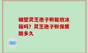 破壁灵芝孢子粉能放冰箱吗？灵芝孢子粉保质期多久