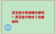 灵芝孢子粉调理大便吗？灵芝孢子粉吃了会便秘吗
