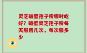 灵芝破壁孢子粉哪时吃好？破壁灵芝孢子粉每天服用几次，每次服多少