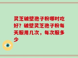 灵芝破壁孢子粉哪时吃好？破壁灵芝孢子粉每天服用几次，每次服多少