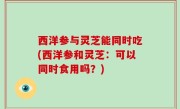 西洋参与灵芝能同时吃(西洋参和灵芝：可以同时食用吗？)