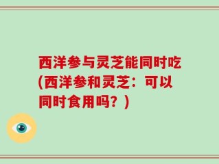 西洋参与灵芝能同时吃(西洋参和灵芝：可以同时食用吗？)