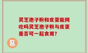 灵芝孢子粉和皮蛋能同吃吗灵芝孢子粉与皮蛋是否可一起食用？