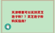 天津哪里可以买到灵芝孢子粉？？灵芝孢子粉购买指南？