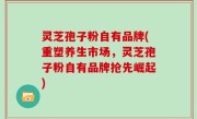 灵芝孢子粉自有品牌(重塑养生市场，灵芝孢子粉自有品牌抢先崛起)