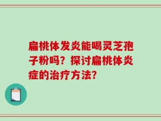 扁桃体发炎能喝灵芝孢子粉吗？探讨扁桃体炎症的治疗方法？