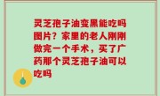 灵芝孢子油变黑能吃吗图片？家里的老人刚刚做完一个手术，买了广药那个灵芝孢子油可以吃吗