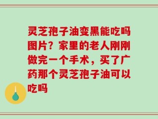 灵芝孢子油变黑能吃吗图片？家里的老人刚刚做完一个手术，买了广药那个灵芝孢子油可以吃吗