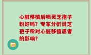 心脏移植后喝灵芝孢子粉好吗？专家分析灵芝孢子粉对心脏移植患者的影响？