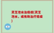 灵芝泡水治癌症(灵芝泡水，或有助治疗癌症)
