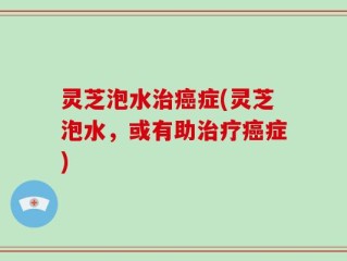 灵芝泡水治癌症(灵芝泡水，或有助治疗癌症)