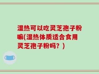 湿热可以吃灵芝孢子粉嘛(湿热体质适合食用灵芝孢子粉吗？)