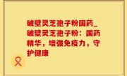 破壁灵芝孢子粉国药_破壁灵芝孢子粉：国药精华，增强免疫力，守护健康