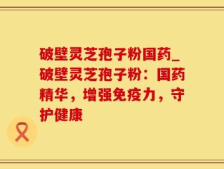 破壁灵芝孢子粉国药_破壁灵芝孢子粉：国药精华，增强免疫力，守护健康