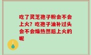 吃了灵芝孢子粉会不会上火？吃孢子油补过头会不会燥热然后上火的呢