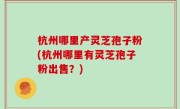 杭州哪里产灵芝孢子粉(杭州哪里有灵芝孢子粉出售？)