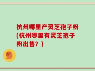 杭州哪里产灵芝孢子粉(杭州哪里有灵芝孢子粉出售？)